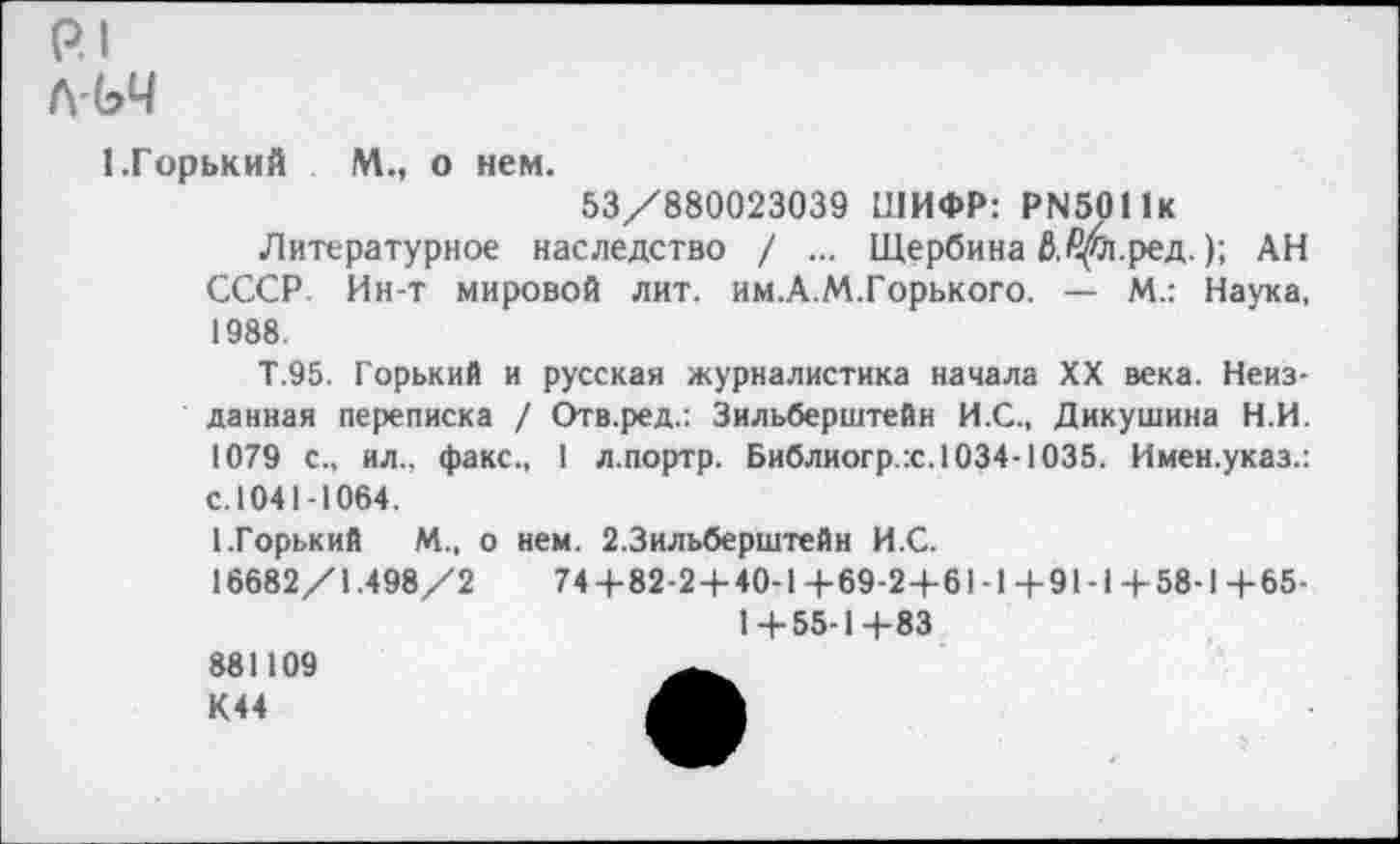 ﻿р.1
Л'ЬЧ
1.Горький	М., о нем.
53/880023039 ШИФР: Р1Ч5011К
Литературное наследство / ... Щербина Ь.£$л.ред.); АН СССР. Ин-т мировой лит. им.А.М.Горького. — М.: Наука, 1988.
Т.95. Горький и русская журналистика начала XX века. Неизданная переписка / Отв.ред.: Зильберштейн И.С., Дикушина Н.И. 1079 с., ил., факс., 1 л.портр. Библиогр.х. 1034-1035. Имен.указ.: с.1041-1064.
(.Горький М., о нем. 2.3ильберштейн И.С.
16682/1.498/2	74+82-2+40-1+69-2+61-1+91-1+58-1+65-
1+55-1+83
881109 К44